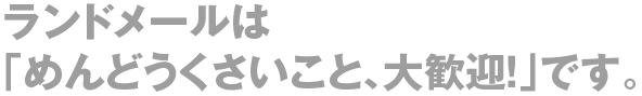 ランドメールは「めんどうくさいこと、大歓迎！」です。